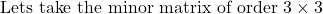 \text{Lets take the minor matrix of order } 3 \times 3