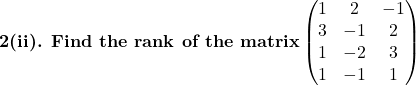 \textbf{2(ii). Find the rank of the matrix}\begin{pmatrix}1 & 2 & -1\\3 & -1 & 2\\1 & -2 & 3\\1 & -1 & 1\end{pmatrix}
