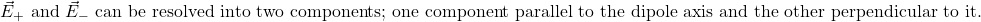  \vec{E}_{+} \text{ and } \vec{E}_{-} \text{ can be resolved into two components; one component parallel to the dipole axis and the other perpendicular to it.} 