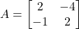 A =\begin{bmatrix}2 & -4 \\-1 & 2\end{bmatrix}